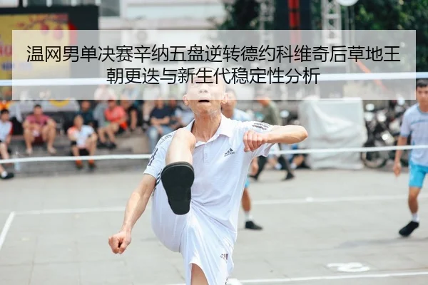 温网男单决赛辛纳五盘逆转德约科维奇后草地王朝更迭与新生代稳定性分析